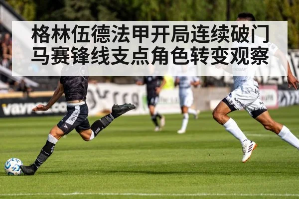 格林伍德法甲开局连续破门 马赛锋线支点角色转变观察